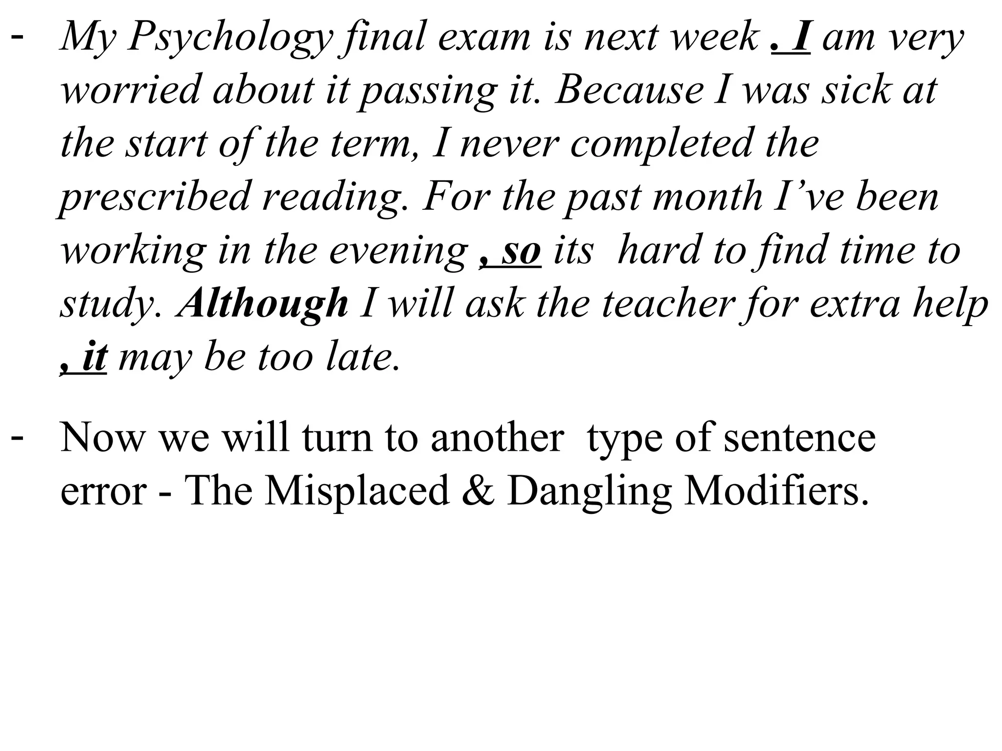 - My Psychology final exam is next week . I am very
worried about it passing it. Because I was sick at
the start of the term, I never completed the
prescribed reading. For the past month I’ve been
working in the evening , so its hard to find time to
study. Although I will ask the teacher for extra help
, it may be too late.
- Now we will turn to another type of sentence
error - The Misplaced & Dangling Modifiers.
 
