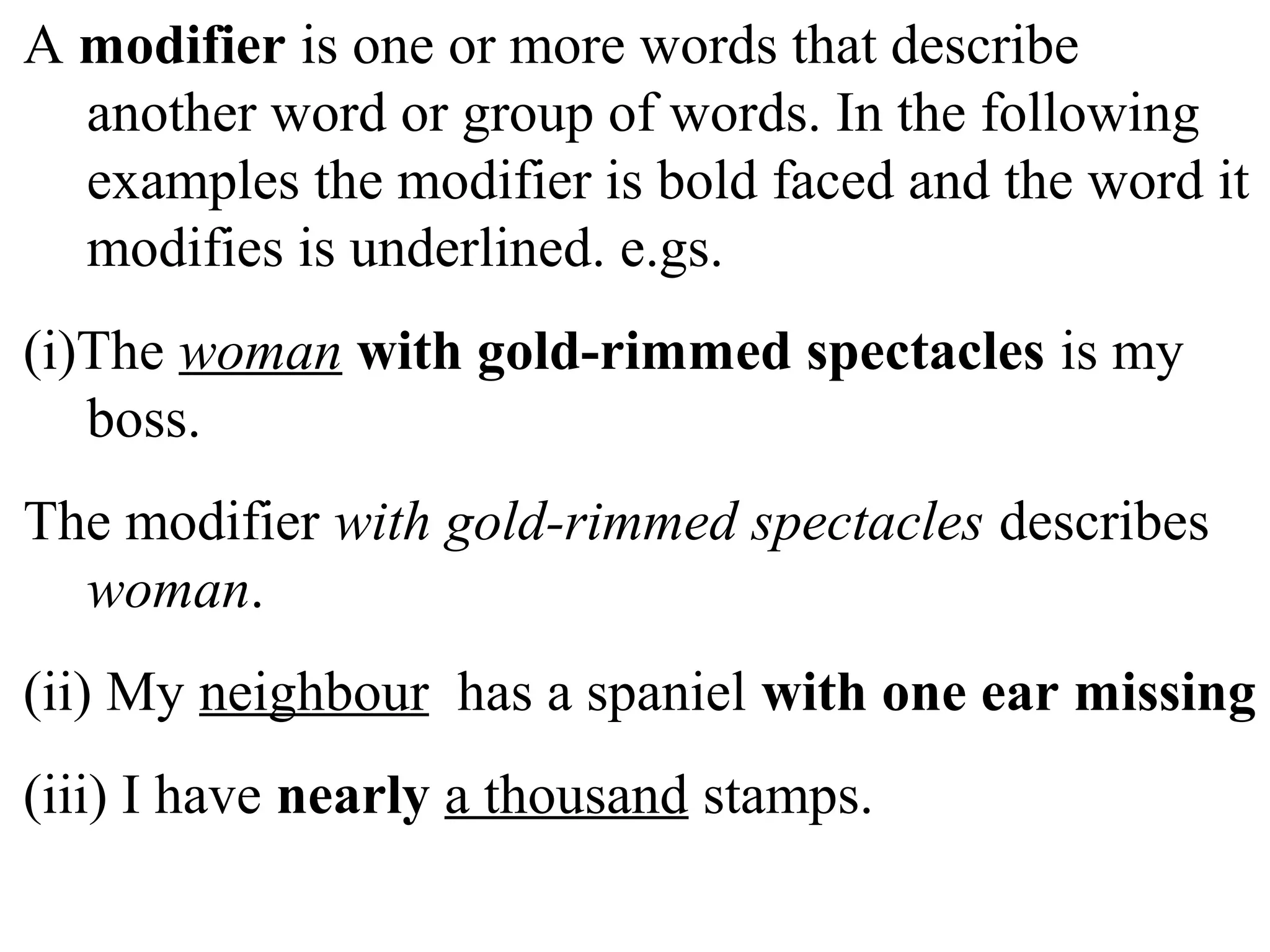 A modifier is one or more words that describe
another word or group of words. In the following
examples the modifier is bold faced and the word it
modifies is underlined. e.gs.
(i)The woman with gold-rimmed spectacles is my
boss.
The modifier with gold-rimmed spectacles describes
woman.
(ii) My neighbour has a spaniel with one ear missing
(iii) I have nearly a thousand stamps.
 