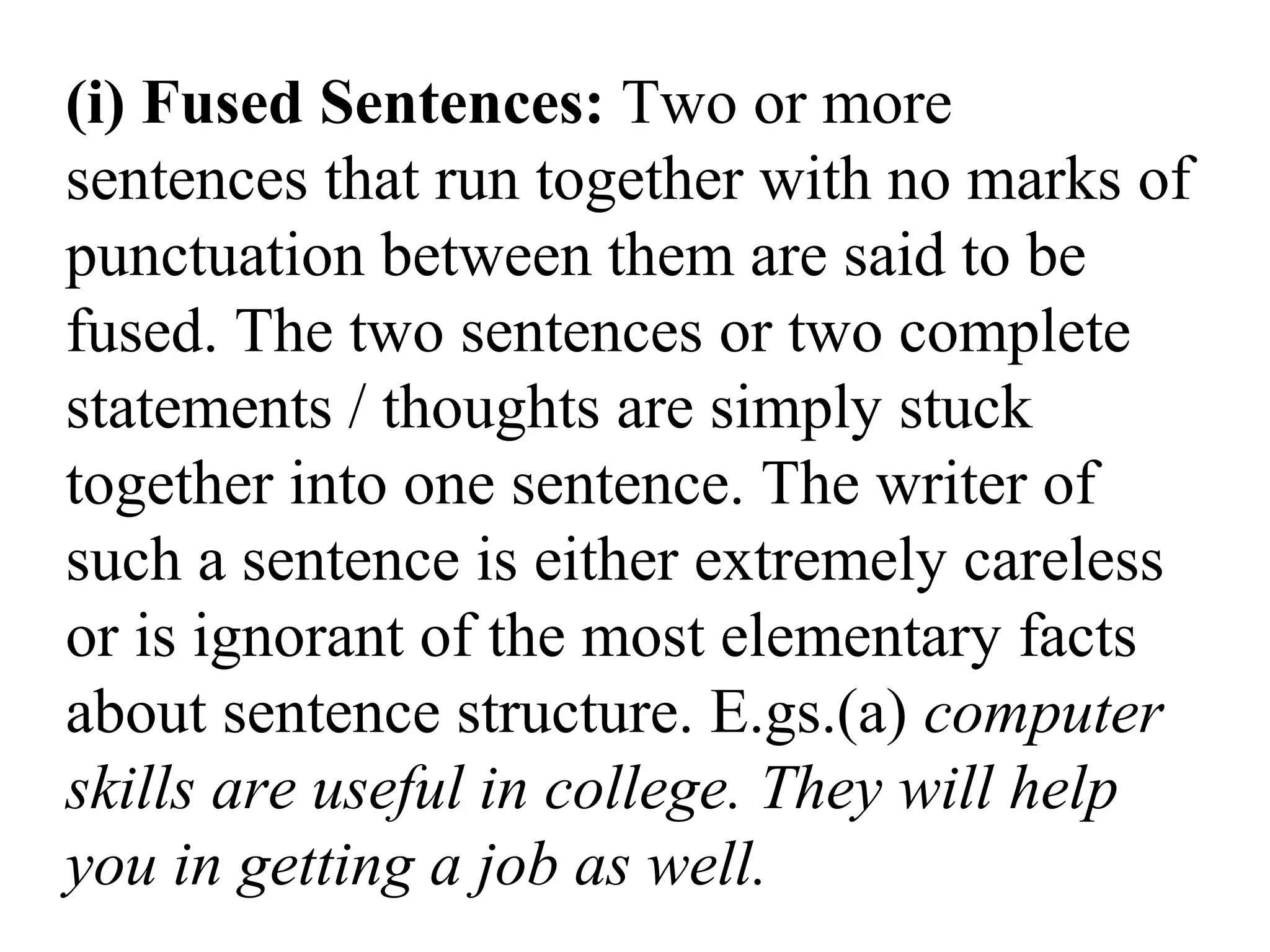 (i) Fused Sentences: Two or more
sentences that run together with no marks of
punctuation between them are said to be
fused. The two sentences or two complete
statements / thoughts are simply stuck
together into one sentence. The writer of
such a sentence is either extremely careless
or is ignorant of the most elementary facts
about sentence structure. E.gs.(a) computer
skills are useful in college. They will help
you in getting a job as well.
 