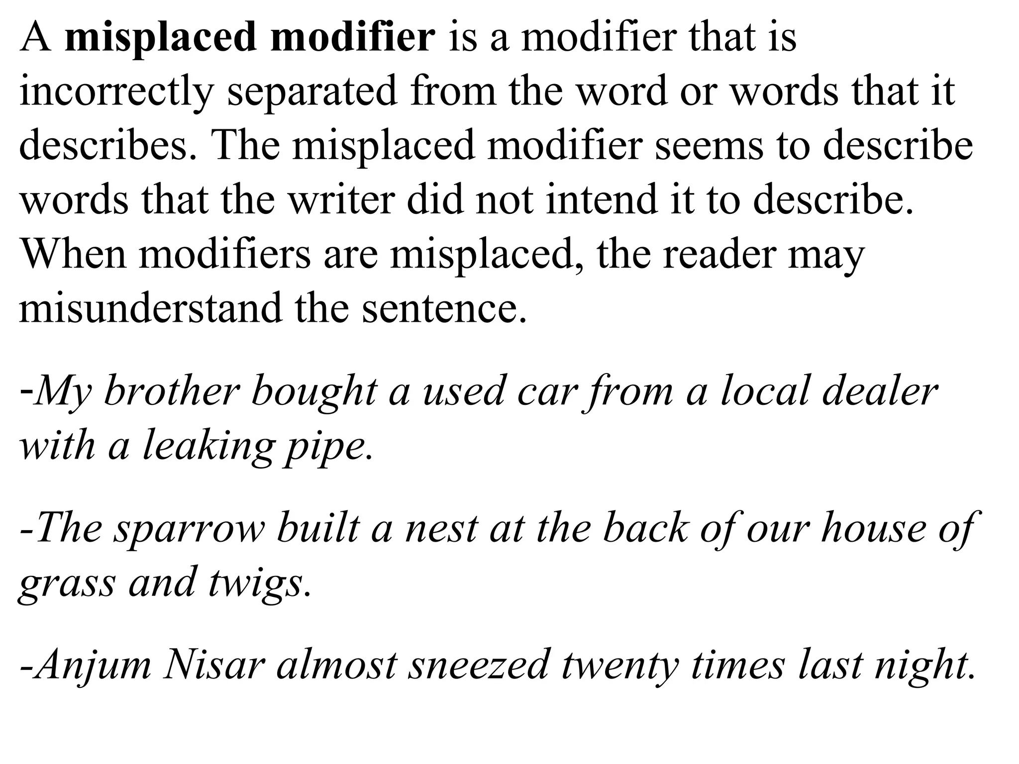 A misplaced modifier is a modifier that is
incorrectly separated from the word or words that it
describes. The misplaced modifier seems to describe
words that the writer did not intend it to describe.
When modifiers are misplaced, the reader may
misunderstand the sentence.
-My brother bought a used car from a local dealer
with a leaking pipe.
-The sparrow built a nest at the back of our house of
grass and twigs.
-Anjum Nisar almost sneezed twenty times last night.
 
