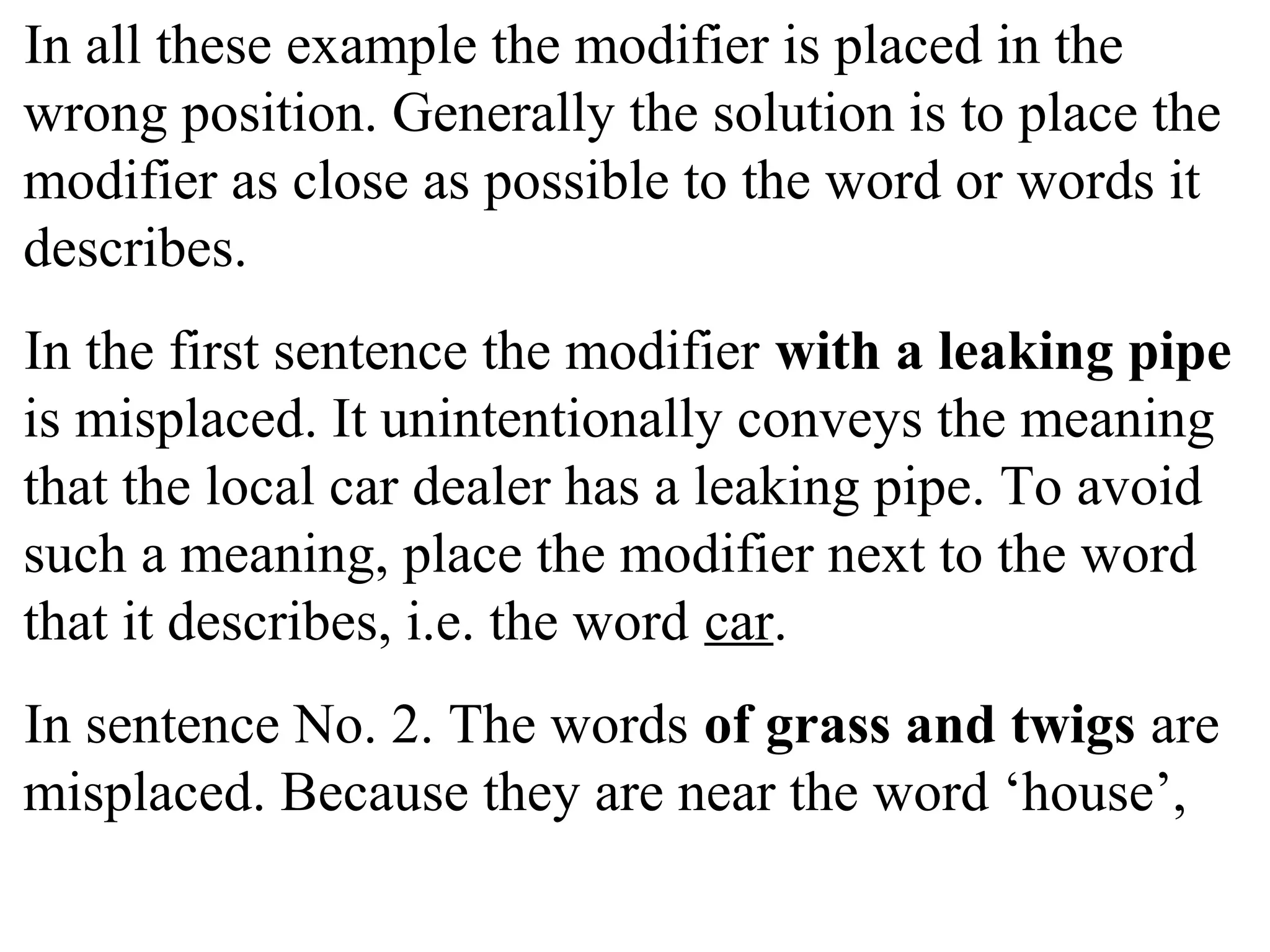 In all these example the modifier is placed in the
wrong position. Generally the solution is to place the
modifier as close as possible to the word or words it
describes.
In the first sentence the modifier with a leaking pipe
is misplaced. It unintentionally conveys the meaning
that the local car dealer has a leaking pipe. To avoid
such a meaning, place the modifier next to the word
that it describes, i.e. the word car.
In sentence No. 2. The words of grass and twigs are
misplaced. Because they are near the word ‘house’,
 