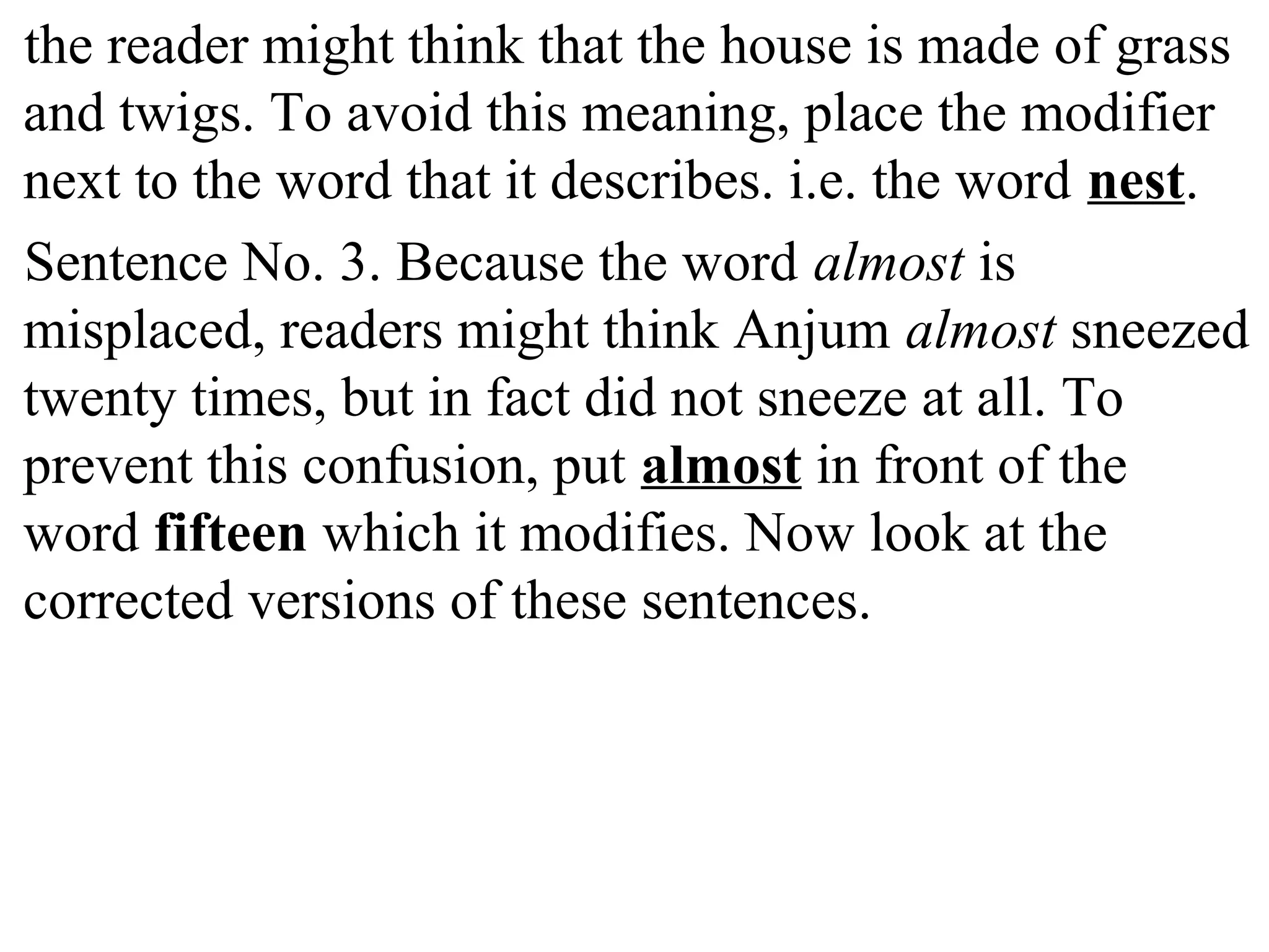 the reader might think that the house is made of grass
and twigs. To avoid this meaning, place the modifier
next to the word that it describes. i.e. the word nest.
Sentence No. 3. Because the word almost is
misplaced, readers might think Anjum almost sneezed
twenty times, but in fact did not sneeze at all. To
prevent this confusion, put almost in front of the
word fifteen which it modifies. Now look at the
corrected versions of these sentences.
 