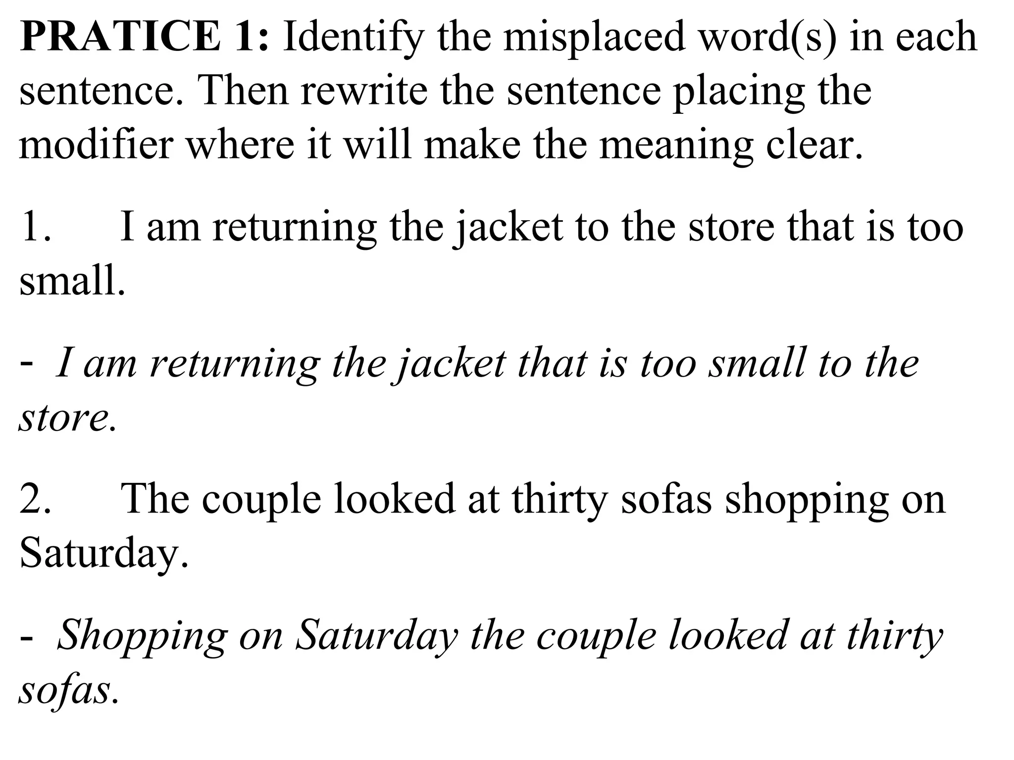 PRATICE 1: Identify the misplaced word(s) in each
sentence. Then rewrite the sentence placing the
modifier where it will make the meaning clear.
1. I am returning the jacket to the store that is too
small.
- I am returning the jacket that is too small to the
store.
2. The couple looked at thirty sofas shopping on
Saturday.
- Shopping on Saturday the couple looked at thirty
sofas.
 