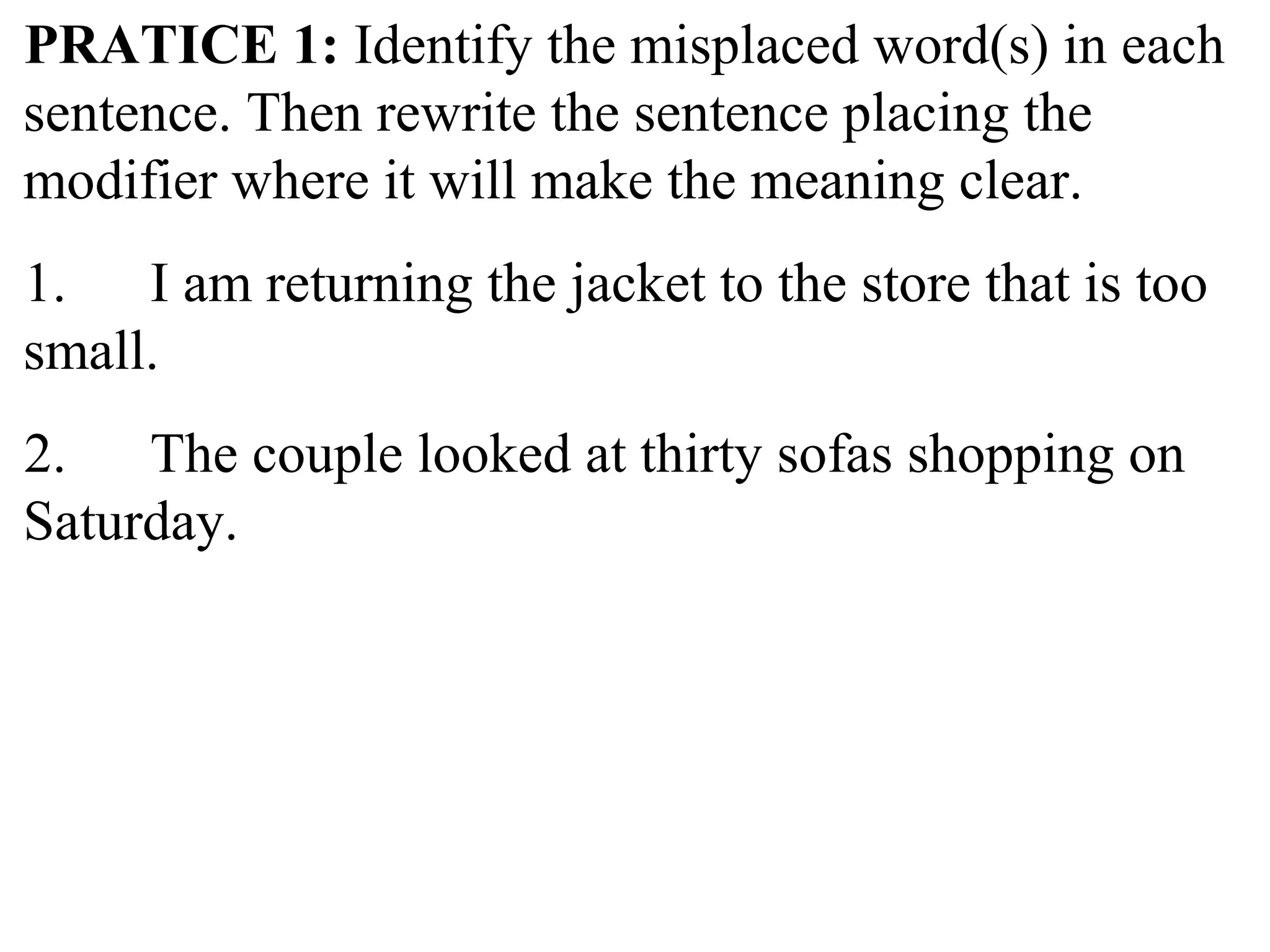 PRATICE 1: Identify the misplaced word(s) in each
sentence. Then rewrite the sentence placing the
modifier where it will make the meaning clear.
1. I am returning the jacket to the store that is too
small.
2. The couple looked at thirty sofas shopping on
Saturday.
 
