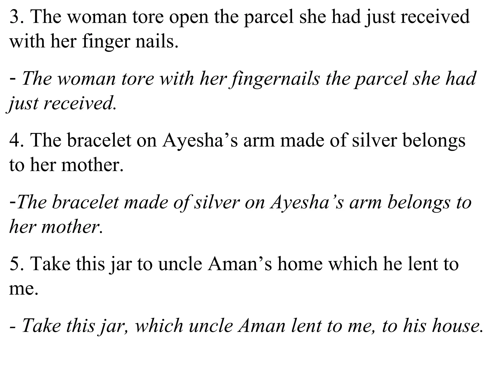 3. The woman tore open the parcel she had just received
with her finger nails.
- The woman tore with her fingernails the parcel she had
just received.
4. The bracelet on Ayesha’s arm made of silver belongs
to her mother.
-The bracelet made of silver on Ayesha’s arm belongs to
her mother.
5. Take this jar to uncle Aman’s home which he lent to
me.
- Take this jar, which uncle Aman lent to me, to his house.
 