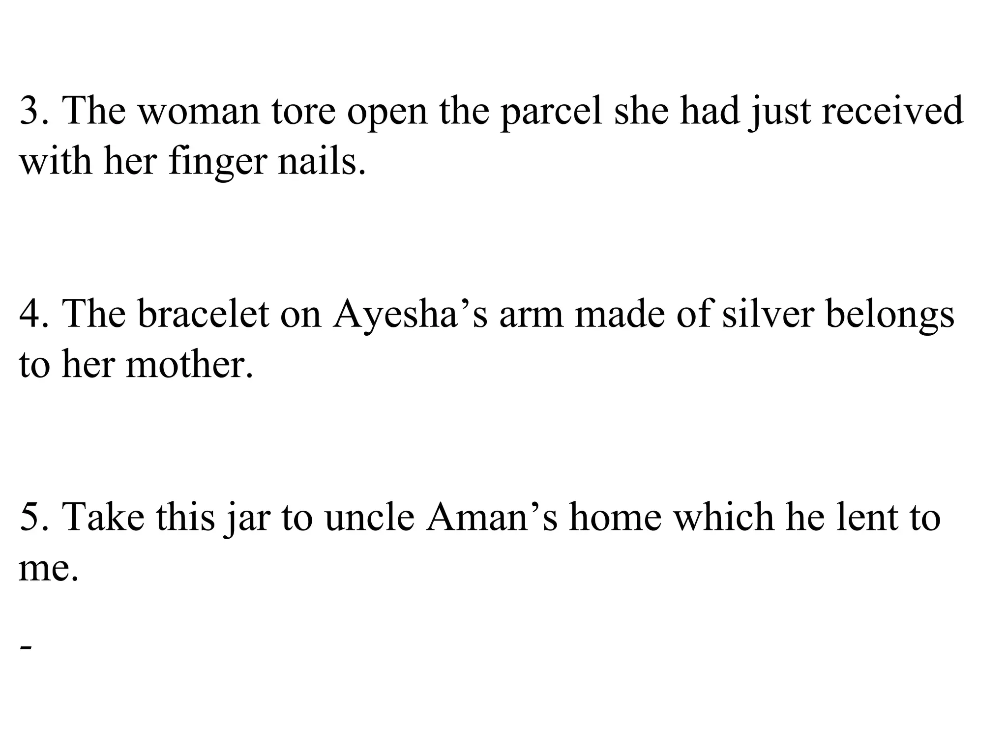 3. The woman tore open the parcel she had just received
with her finger nails.
4. The bracelet on Ayesha’s arm made of silver belongs
to her mother.
5. Take this jar to uncle Aman’s home which he lent to
me.
-
 