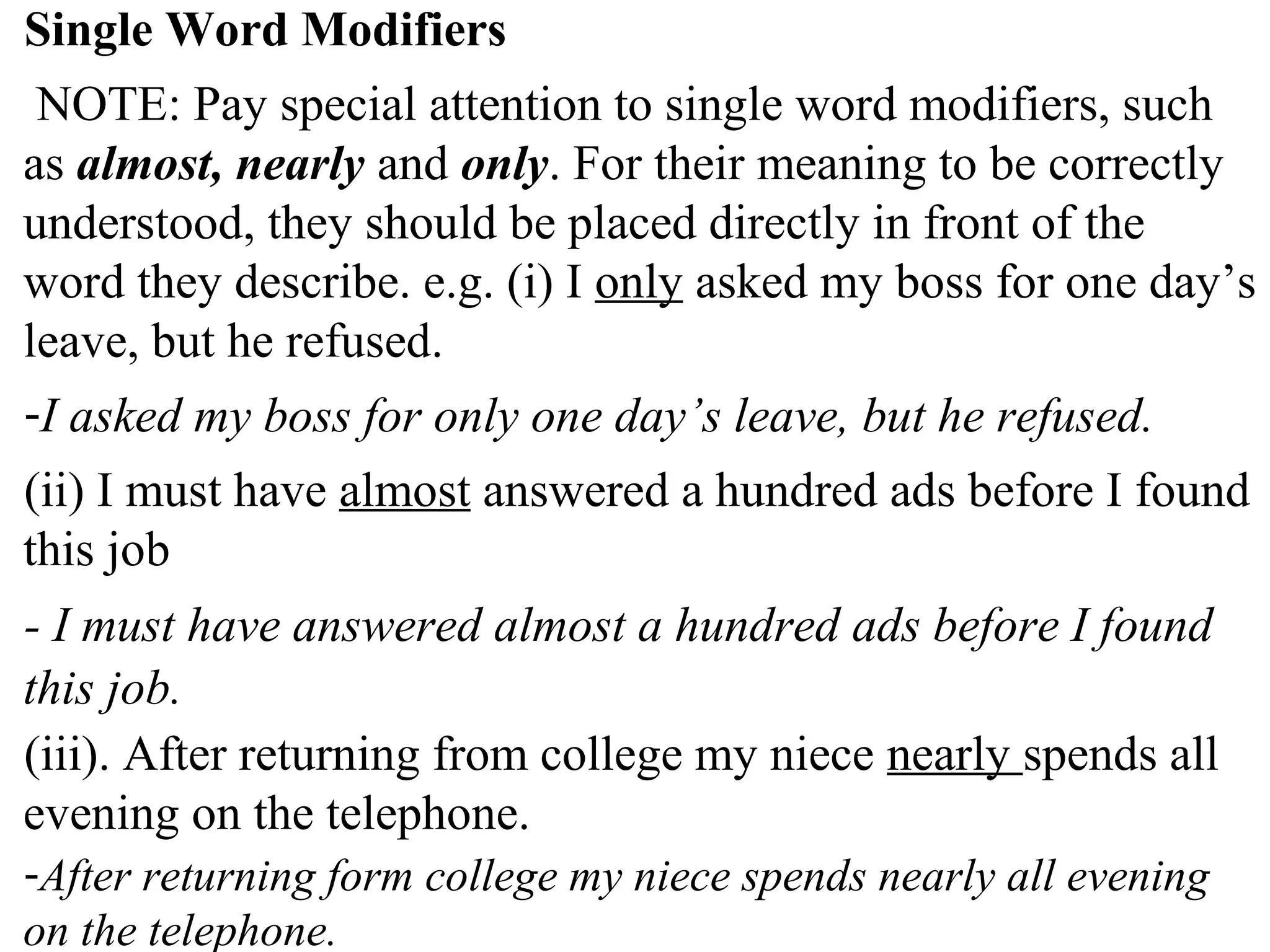 Single Word Modifiers
NOTE: Pay special attention to single word modifiers, such
as almost, nearly and only. For their meaning to be correctly
understood, they should be placed directly in front of the
word they describe. e.g. (i) I only asked my boss for one day’s
leave, but he refused.
-I asked my boss for only one day’s leave, but he refused.
(ii) I must have almost answered a hundred ads before I found
this job
- I must have answered almost a hundred ads before I found
this job.
(iii). After returning from college my niece nearly spends all
evening on the telephone.
-After returning form college my niece spends nearly all evening
on the telephone.
 