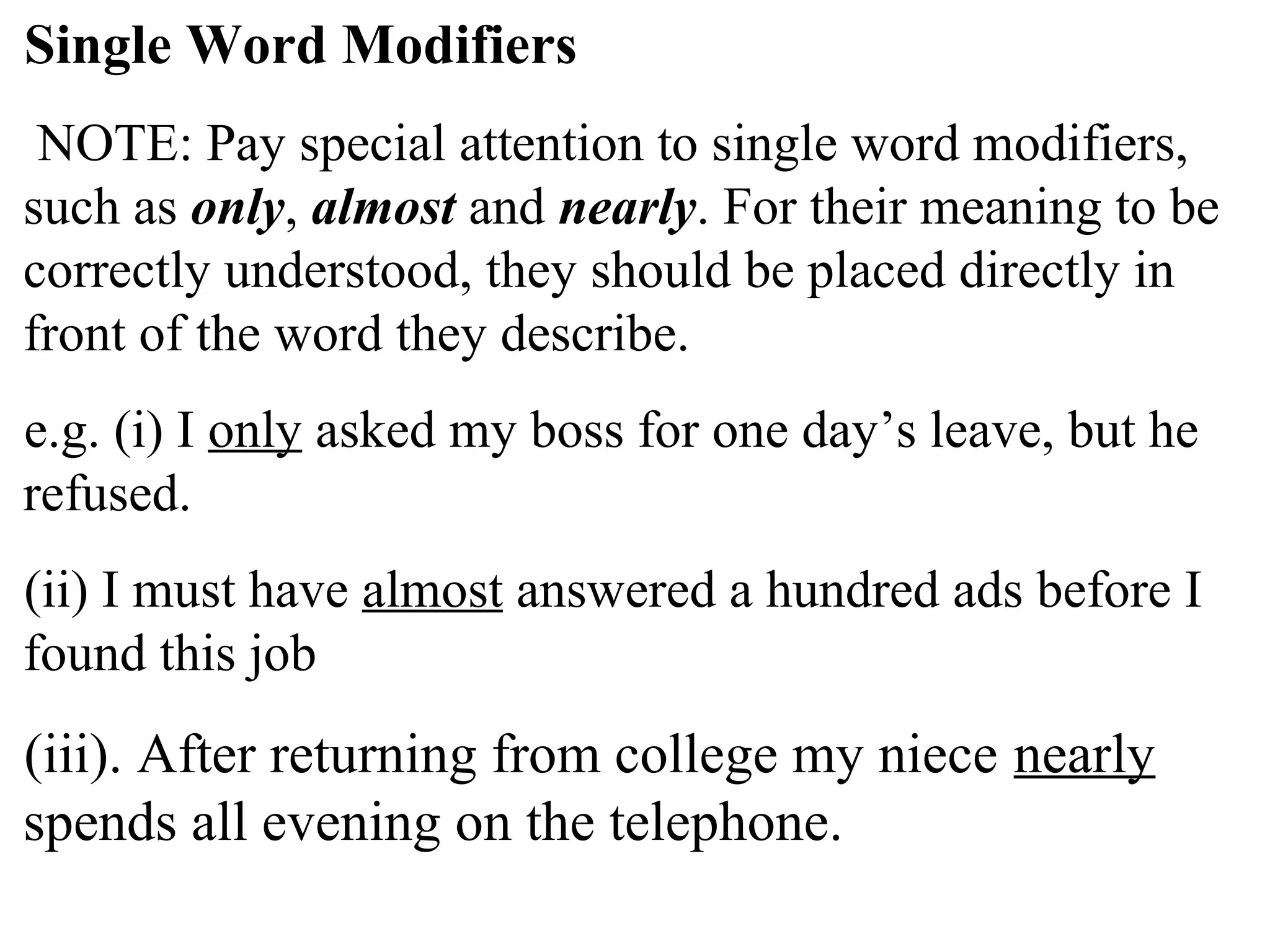 Single Word Modifiers
NOTE: Pay special attention to single word modifiers,
such as only, almost and nearly. For their meaning to be
correctly understood, they should be placed directly in
front of the word they describe.
e.g. (i) I only asked my boss for one day’s leave, but he
refused.
(ii) I must have almost answered a hundred ads before I
found this job
(iii). After returning from college my niece nearly
spends all evening on the telephone.
 