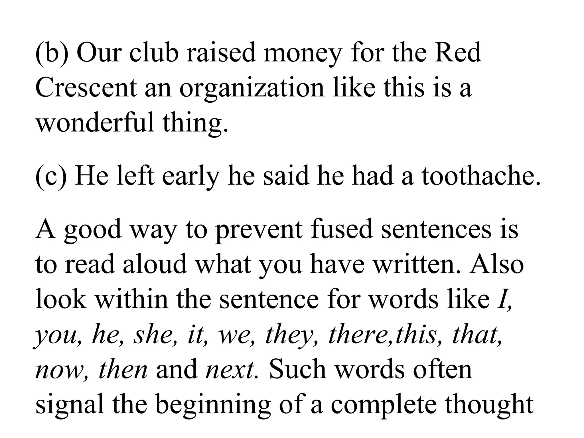 (b) Our club raised money for the Red
Crescent an organization like this is a
wonderful thing.
(c) He left early he said he had a toothache.
A good way to prevent fused sentences is
to read aloud what you have written. Also
look within the sentence for words like I,
you, he, she, it, we, they, there,this, that,
now, then and next. Such words often
signal the beginning of a complete thought.
 