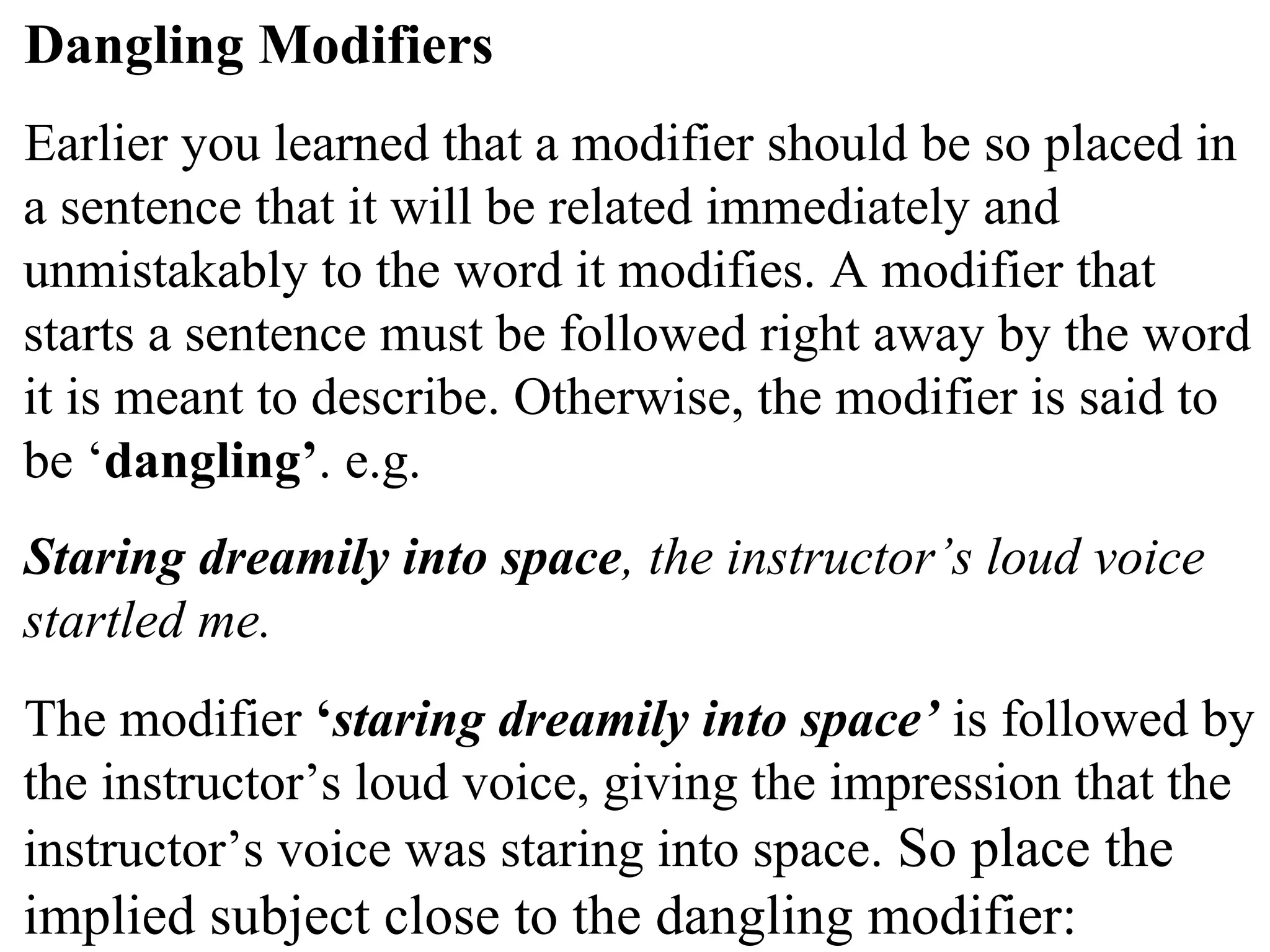 Dangling Modifiers
Earlier you learned that a modifier should be so placed in
a sentence that it will be related immediately and
unmistakably to the word it modifies. A modifier that
starts a sentence must be followed right away by the word
it is meant to describe. Otherwise, the modifier is said to
be ‘dangling’. e.g.
Staring dreamily into space, the instructor’s loud voice
startled me.
The modifier ‘staring dreamily into space’ is followed by
the instructor’s loud voice, giving the impression that the
instructor’s voice was staring into space. So place the
implied subject close to the dangling modifier:
 