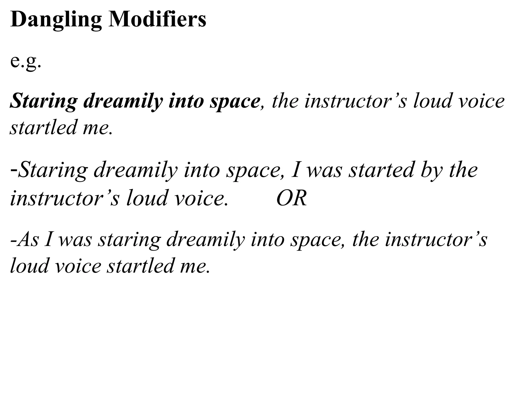 Dangling Modifiers
e.g.
Staring dreamily into space, the instructor’s loud voice
startled me.
-Staring dreamily into space, I was started by the
instructor’s loud voice. OR
-As I was staring dreamily into space, the instructor’s
loud voice startled me.
 
