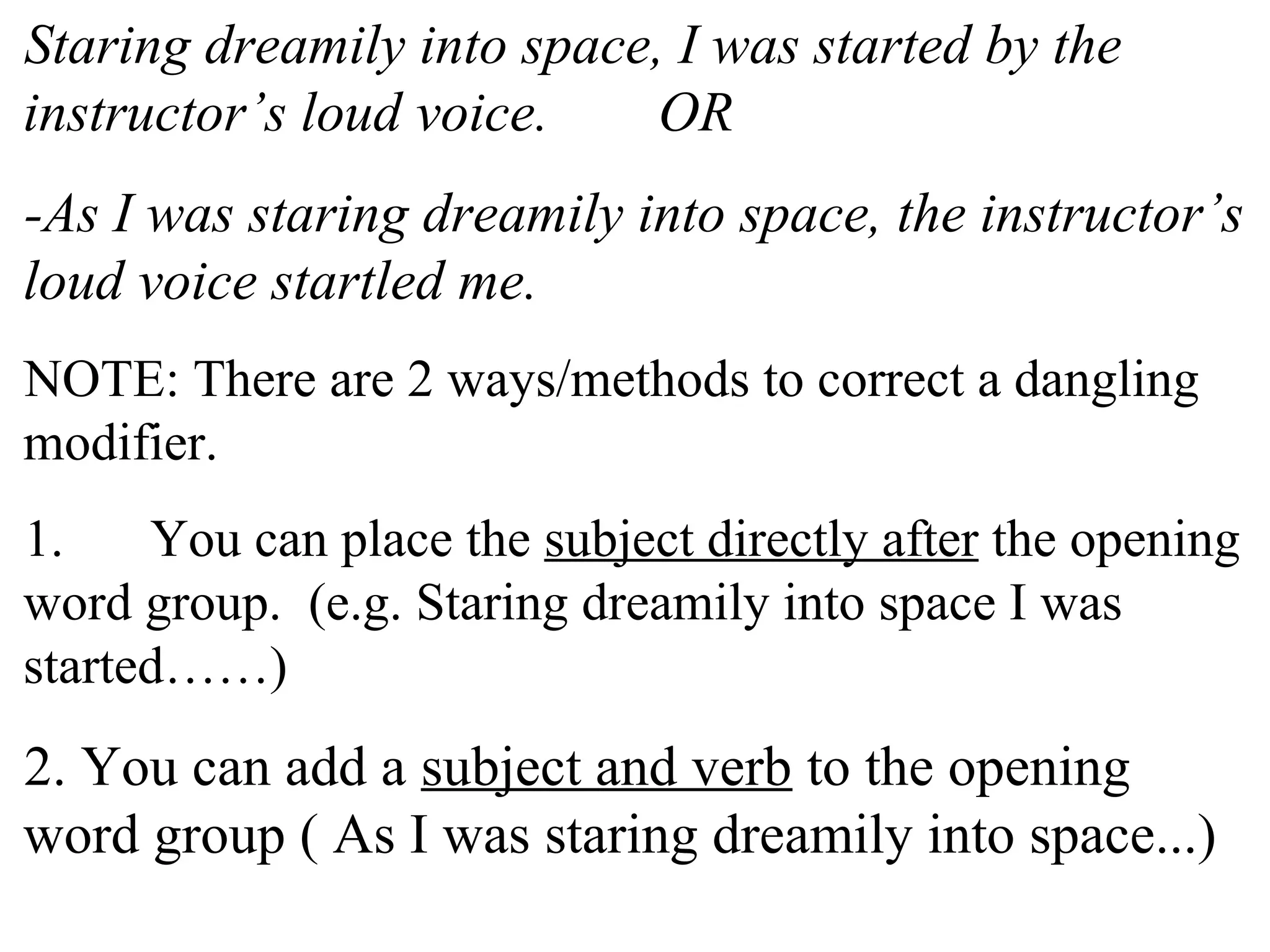 Staring dreamily into space, I was started by the
instructor’s loud voice. OR
-As I was staring dreamily into space, the instructor’s
loud voice startled me.
NOTE: There are 2 ways/methods to correct a dangling
modifier.
1. You can place the subject directly after the opening
word group. (e.g. Staring dreamily into space I was
started……)
2. You can add a subject and verb to the opening
word group ( As I was staring dreamily into space...)
 