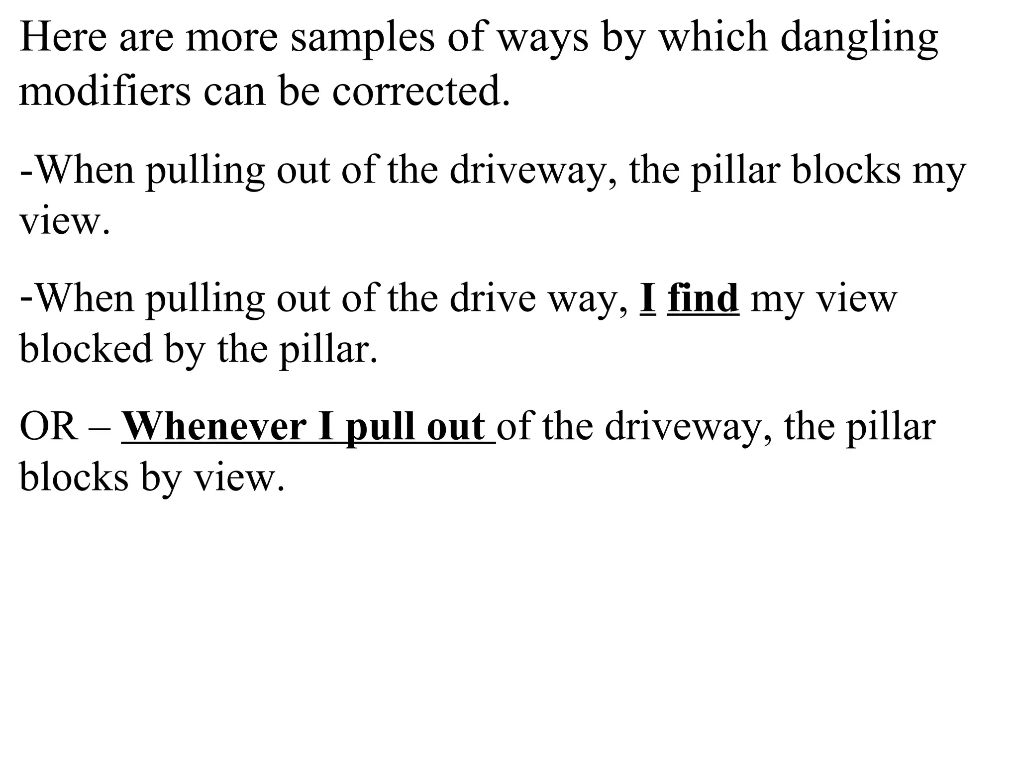 Here are more samples of ways by which dangling
modifiers can be corrected.
-When pulling out of the driveway, the pillar blocks my
view.
-When pulling out of the drive way, I find my view
blocked by the pillar.
OR – Whenever I pull out of the driveway, the pillar
blocks by view.
 