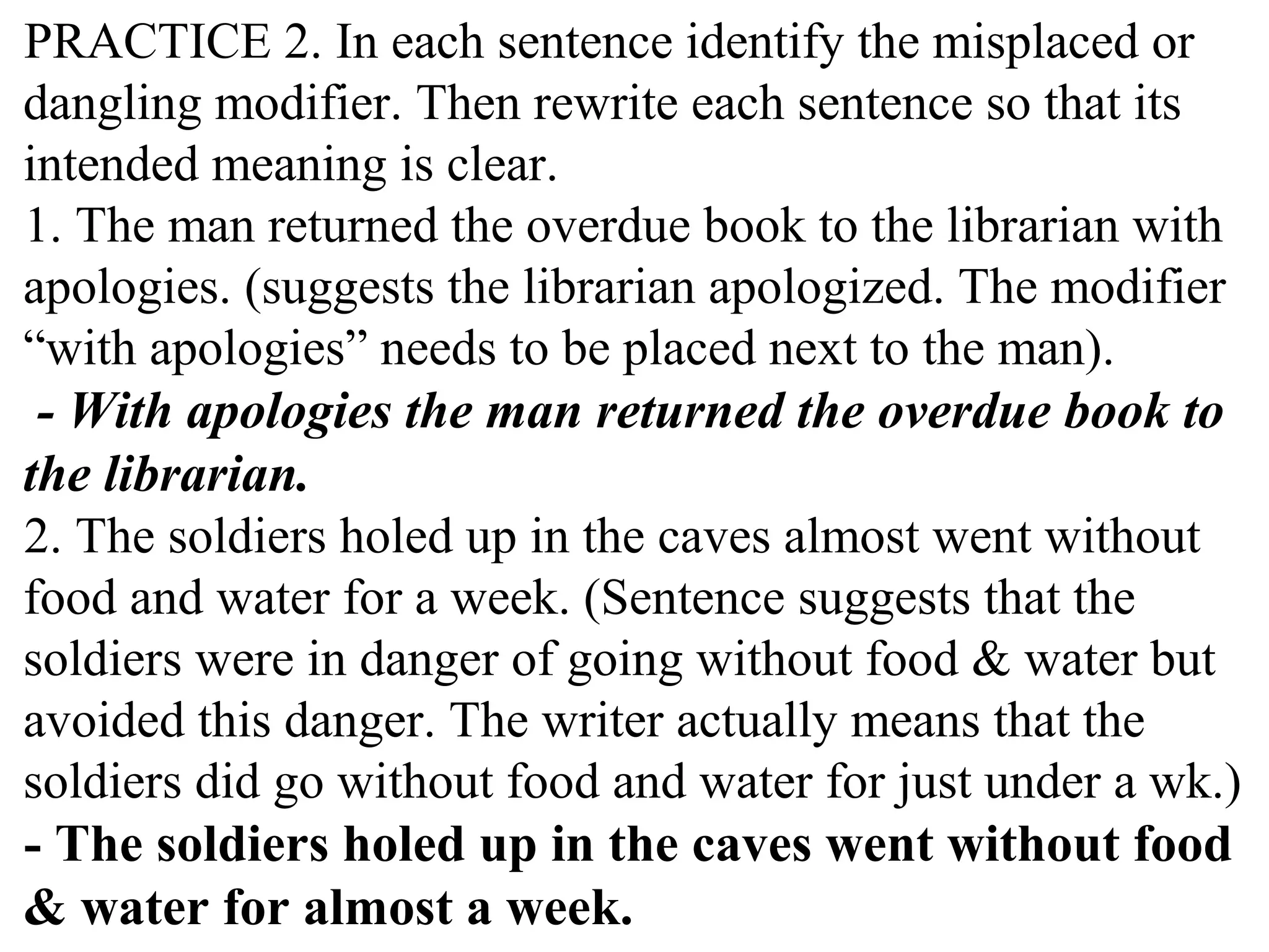 PRACTICE 2. In each sentence identify the misplaced or
dangling modifier. Then rewrite each sentence so that its
intended meaning is clear.
1. The man returned the overdue book to the librarian with
apologies. (suggests the librarian apologized. The modifier
“with apologies” needs to be placed next to the man).
- With apologies the man returned the overdue book to
the librarian.
2. The soldiers holed up in the caves almost went without
food and water for a week. (Sentence suggests that the
soldiers were in danger of going without food & water but
avoided this danger. The writer actually means that the
soldiers did go without food and water for just under a wk.)
- The soldiers holed up in the caves went without food
& water for almost a week.
 