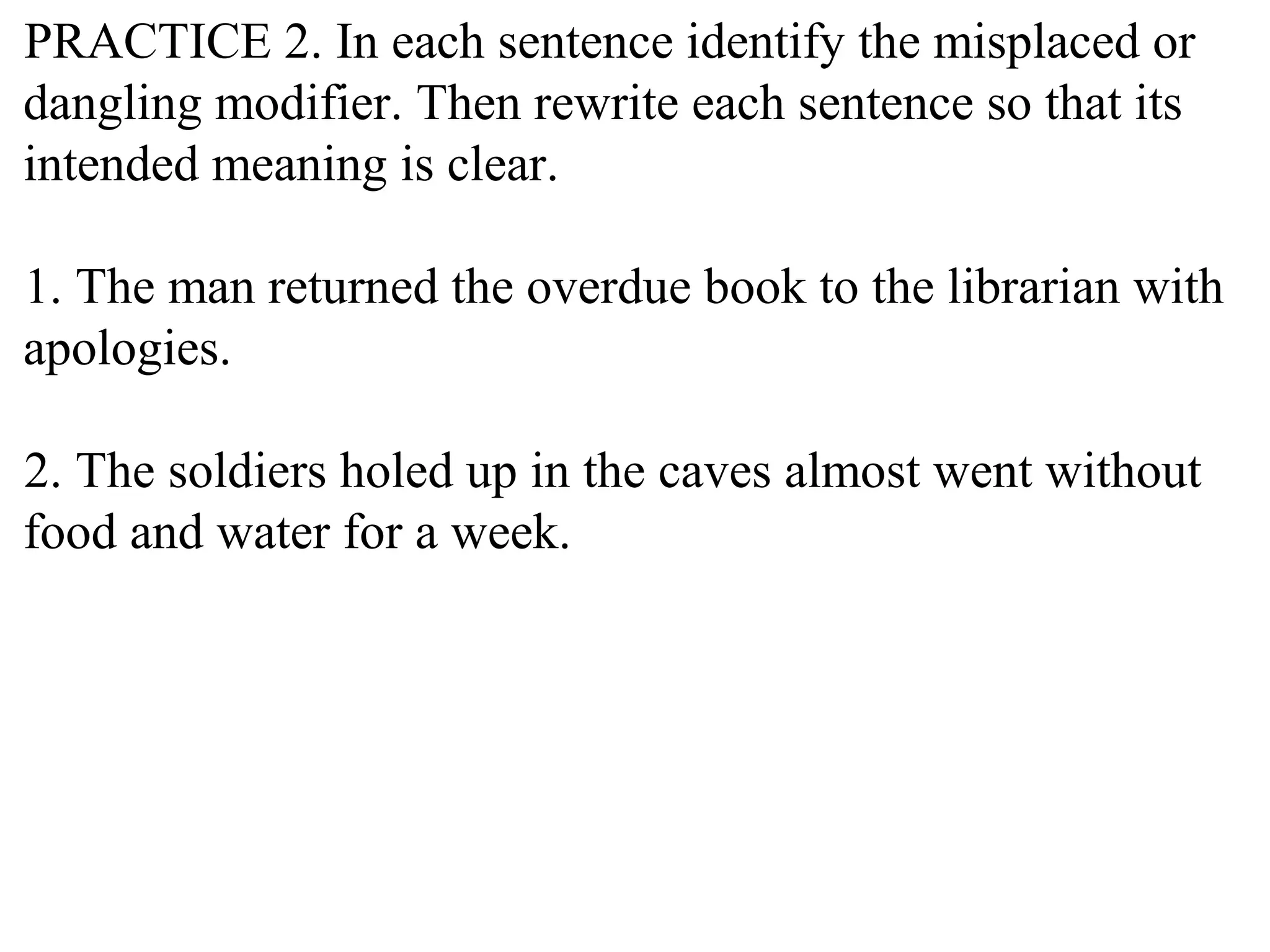 PRACTICE 2. In each sentence identify the misplaced or
dangling modifier. Then rewrite each sentence so that its
intended meaning is clear.
1. The man returned the overdue book to the librarian with
apologies.
2. The soldiers holed up in the caves almost went without
food and water for a week.
 