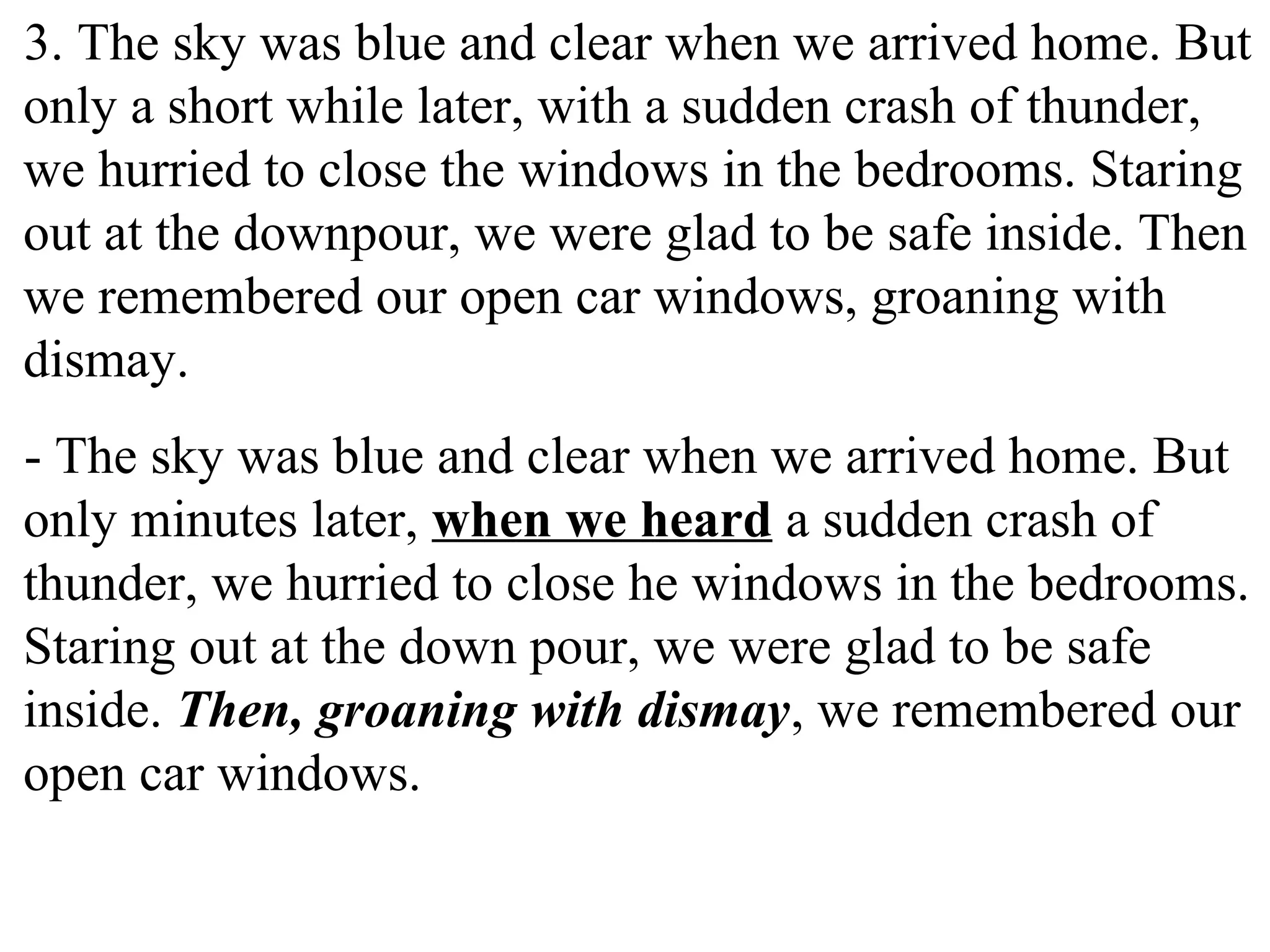3. The sky was blue and clear when we arrived home. But
only a short while later, with a sudden crash of thunder,
we hurried to close the windows in the bedrooms. Staring
out at the downpour, we were glad to be safe inside. Then
we remembered our open car windows, groaning with
dismay.
- The sky was blue and clear when we arrived home. But
only minutes later, when we heard a sudden crash of
thunder, we hurried to close he windows in the bedrooms.
Staring out at the down pour, we were glad to be safe
inside. Then, groaning with dismay, we remembered our
open car windows.
 