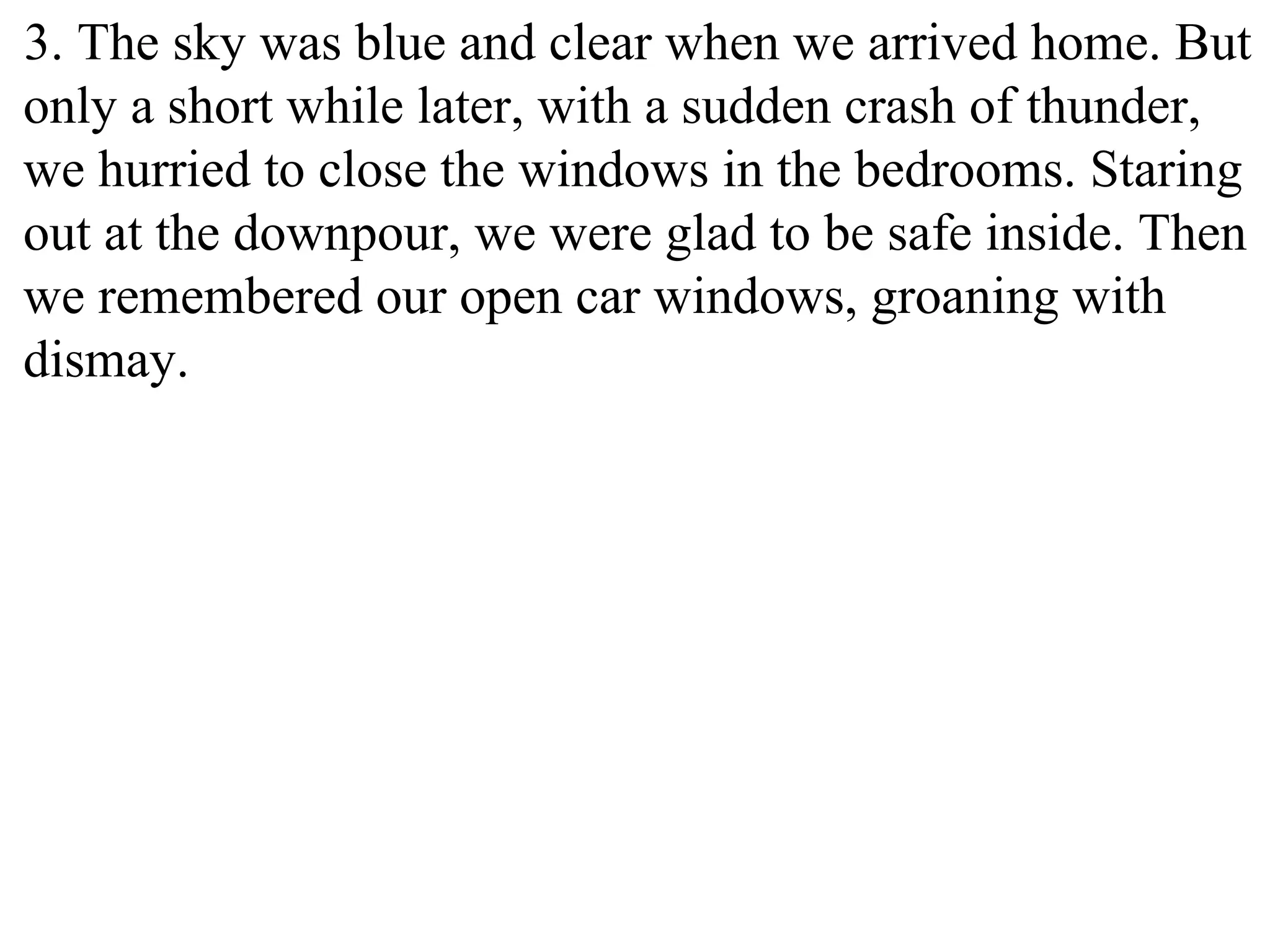 3. The sky was blue and clear when we arrived home. But
only a short while later, with a sudden crash of thunder,
we hurried to close the windows in the bedrooms. Staring
out at the downpour, we were glad to be safe inside. Then
we remembered our open car windows, groaning with
dismay.
 