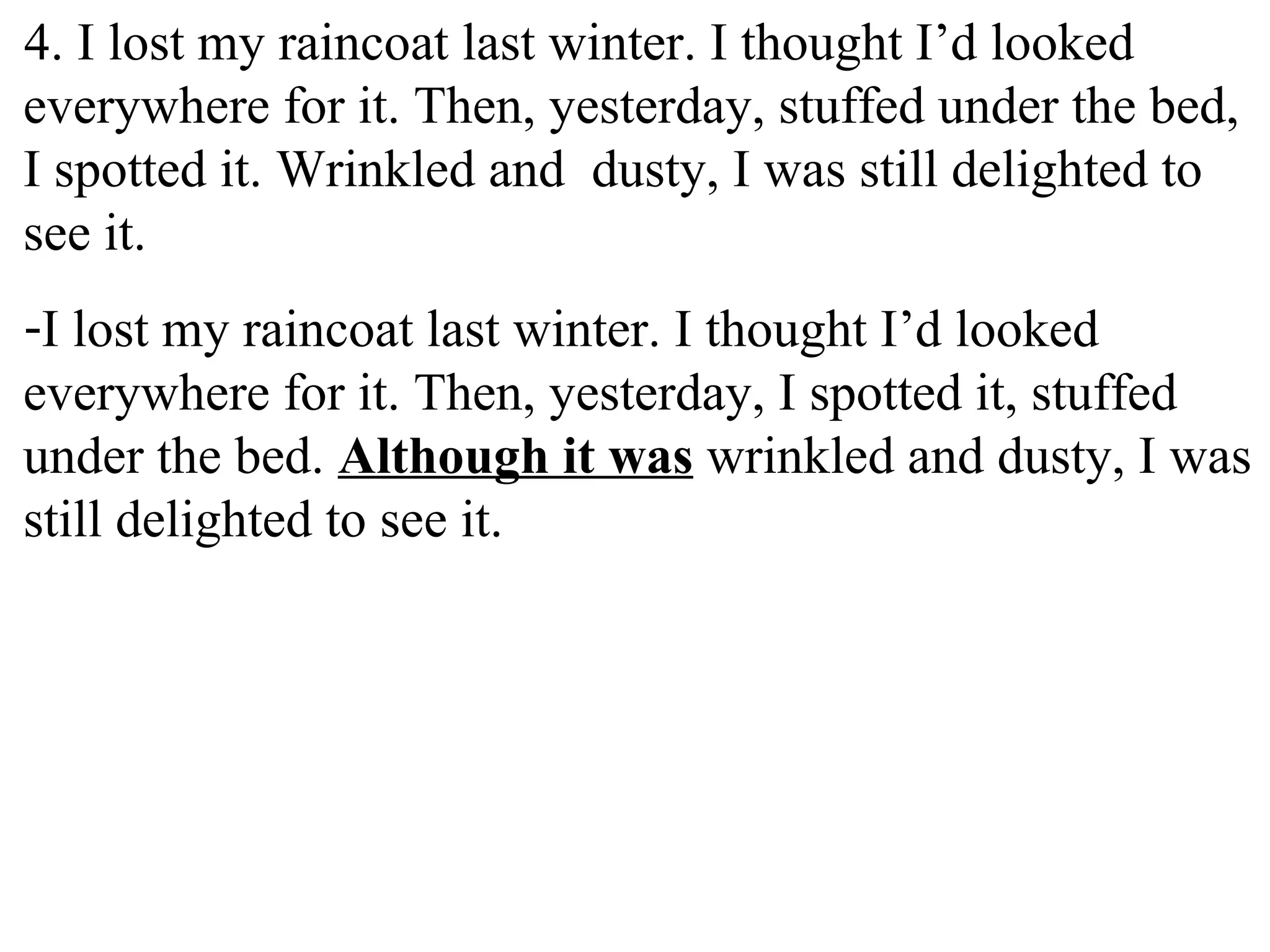 4. I lost my raincoat last winter. I thought I’d looked
everywhere for it. Then, yesterday, stuffed under the bed,
I spotted it. Wrinkled and dusty, I was still delighted to
see it.
-I lost my raincoat last winter. I thought I’d looked
everywhere for it. Then, yesterday, I spotted it, stuffed
under the bed. Although it was wrinkled and dusty, I was
still delighted to see it.
 