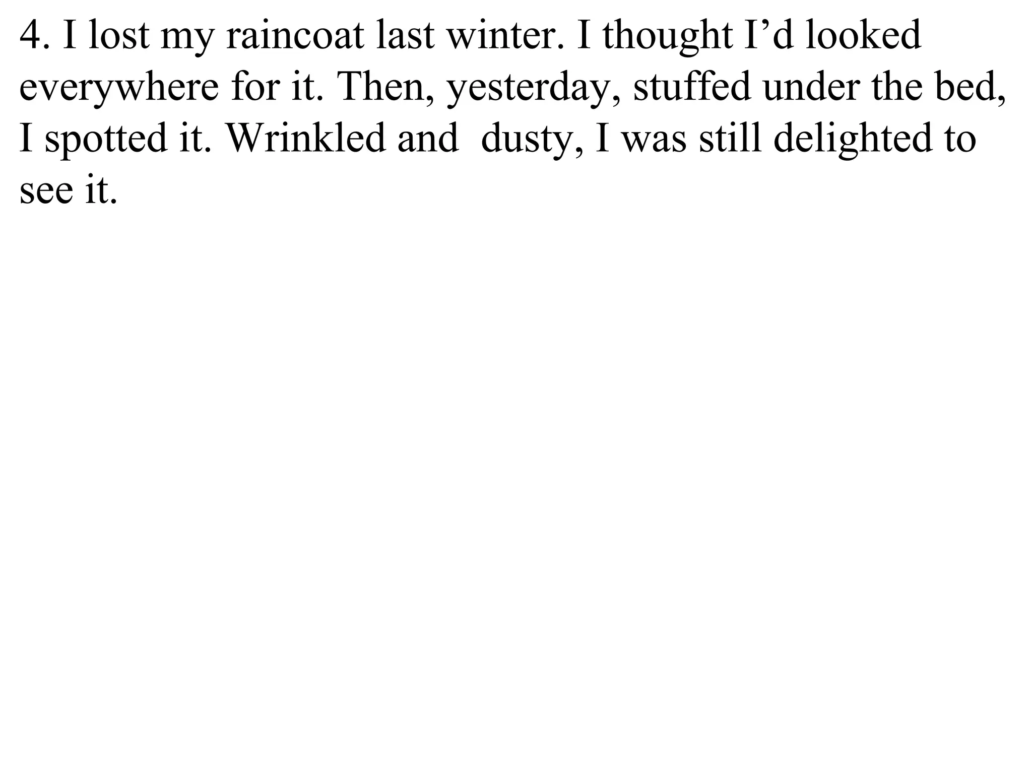 4. I lost my raincoat last winter. I thought I’d looked
everywhere for it. Then, yesterday, stuffed under the bed,
I spotted it. Wrinkled and dusty, I was still delighted to
see it.
 