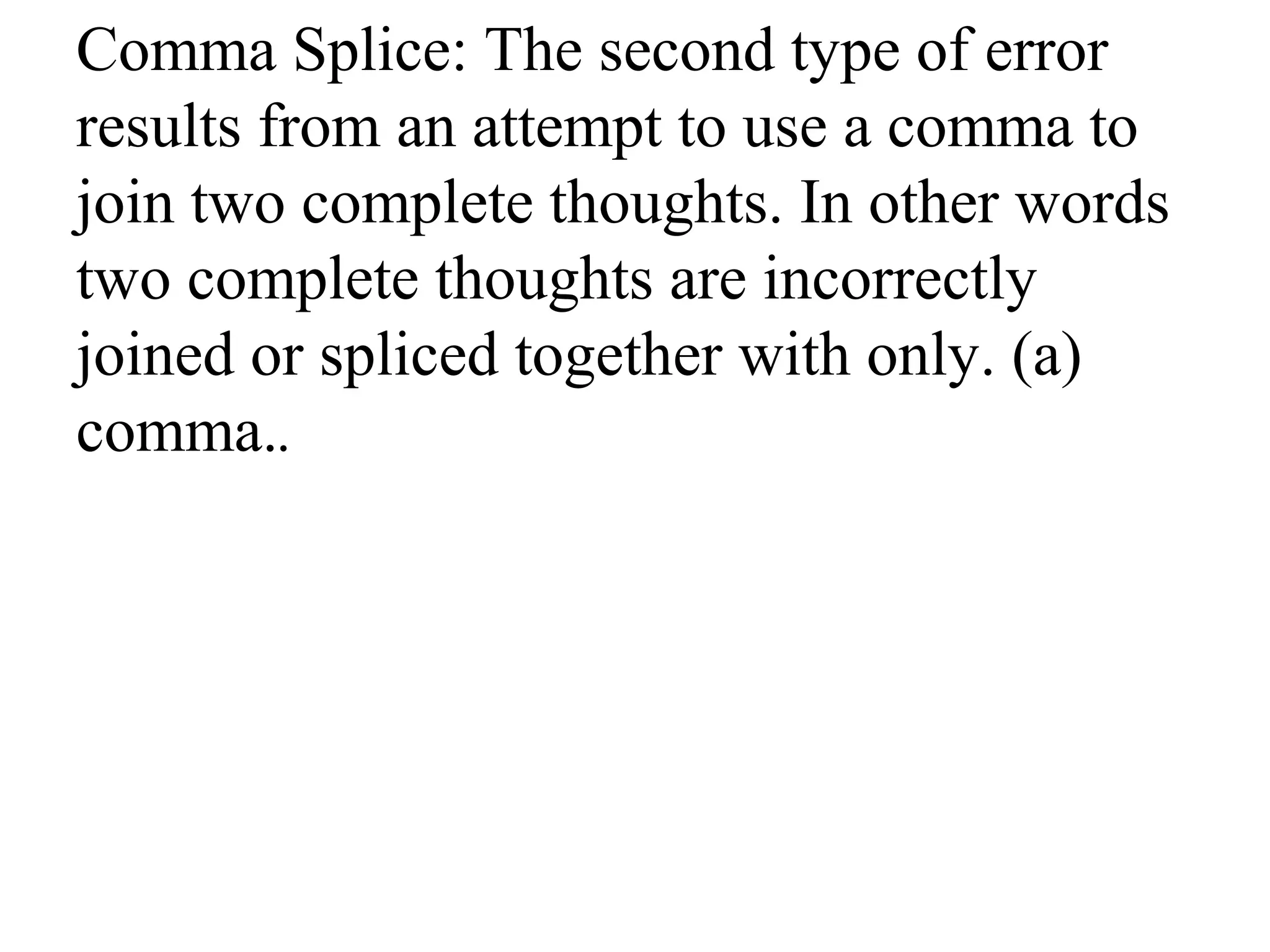 Comma Splice: The second type of error
results from an attempt to use a comma to
join two complete thoughts. In other words
two complete thoughts are incorrectly
joined or spliced together with only. (a)
comma..
 