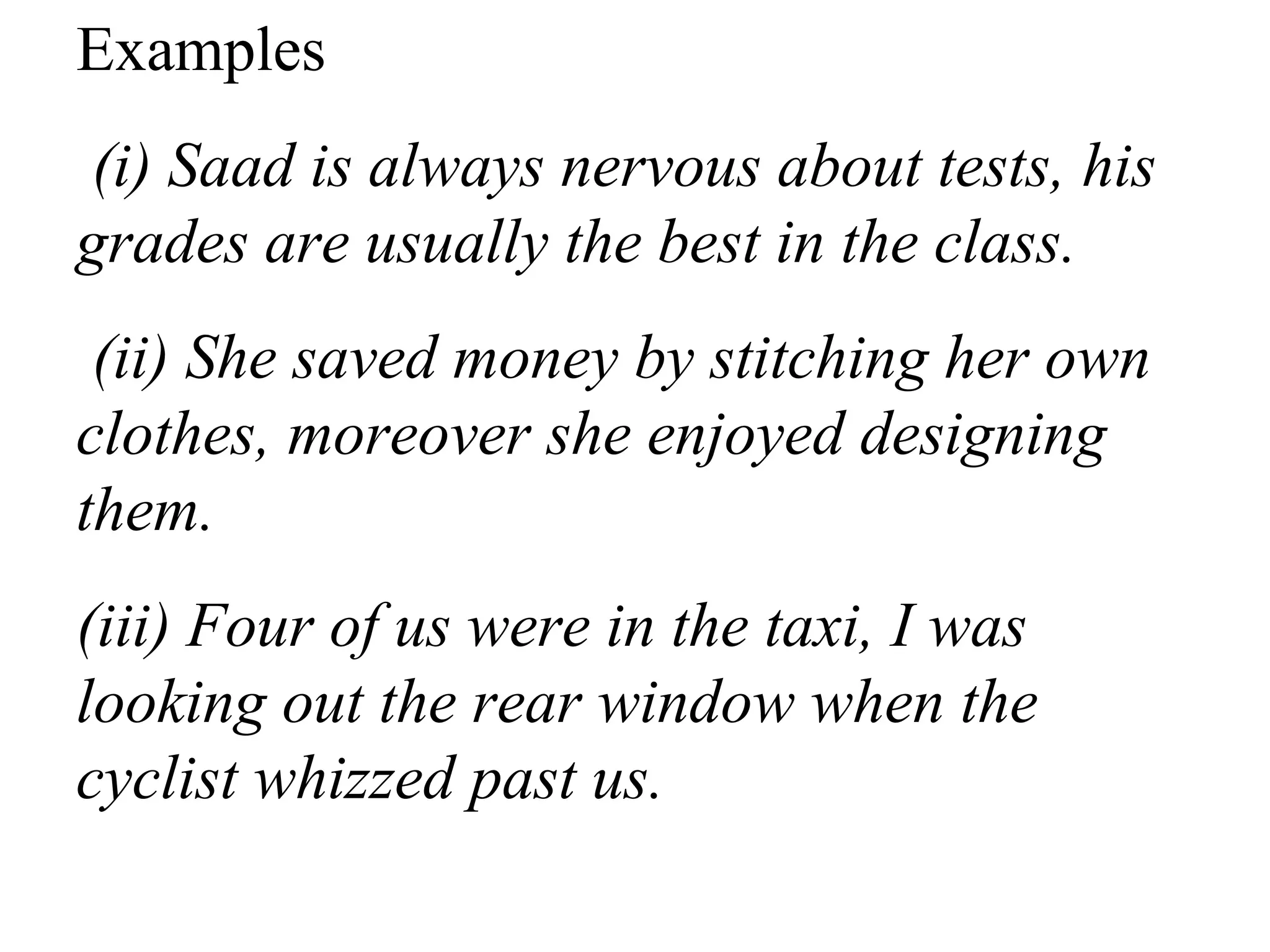 Examples
(i) Saad is always nervous about tests, his
grades are usually the best in the class.
(ii) She saved money by stitching her own
clothes, moreover she enjoyed designing
them.
(iii) Four of us were in the taxi, I was
looking out the rear window when the
cyclist whizzed past us.
 