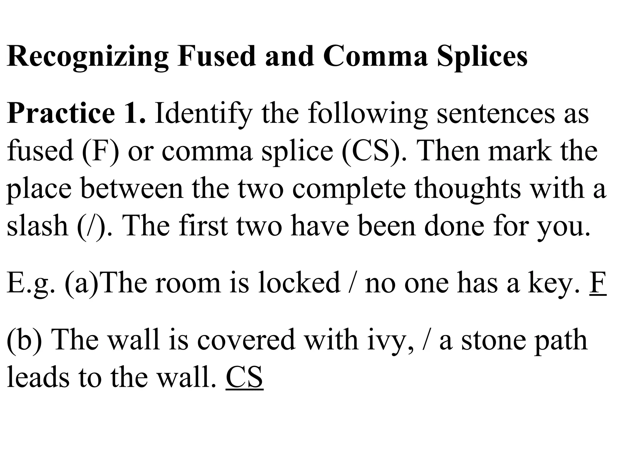 Recognizing Fused and Comma Splices
Practice 1. Identify the following sentences as
fused (F) or comma splice (CS). Then mark the
place between the two complete thoughts with a
slash (/). The first two have been done for you.
E.g. (a)The room is locked / no one has a key. F
(b) The wall is covered with ivy, / a stone path
leads to the wall. CS
 