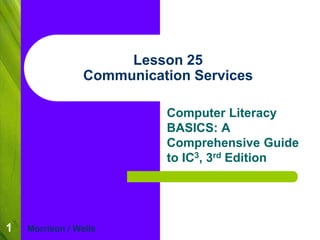 1 
Lesson 25 
Communication Services 
Computer Literacy 
BASICS: A 
Comprehensive Guide 
to IC3, 3rd Edition 
Morrison / Wells 
 