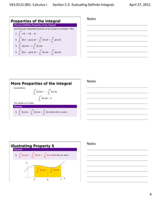 .   V63.0121.001: Calculus I
    .                                                                                         Sec on 5.3: Evalua ng Deﬁnite Integrals
                                                                                                                              .         April 27, 2011


                                                                                                                    Notes
        Properties of the integral
         Theorem (Addi ve Proper es of the Integral)
         Let f and g be integrable func ons on [a, b] and c a constant. Then
               ∫ b
           1.       c dx = c(b − a)
               ∫a b                     ∫ b           ∫ b
           2.       [f(x) + g(x)] dx =      f(x) dx +     g(x) dx.
               ∫a b              ∫ b      a            a

           3.       cf(x) dx = c     f(x) dx.
               ∫a b               a
                                        ∫ b           ∫ b
           4.       [f(x) − g(x)] dx =      f(x) dx −     g(x) dx.
               a                                        a                                     a
    .
                                                                                                                    .




                                                                                                                    Notes
        More Properties of the Integral
         Conven ons:               ∫                                          ∫
                                           a                                          b
                                               f(x) dx = −                                f(x) dx
                                       b                                          a
                                                   ∫        a
                                                                f(x) dx = 0
                                                        a
         This allows us to have
         Theorem
             ∫ c           ∫       b                            ∫     c
          5.     f(x) dx =             f(x) dx +                          f(x) dx for all a, b, and c.
               a               a                                  b


    .
                                                                                                                    .




                                                                                                                    Notes
        Illustrating Property 5
         Theorem
             ∫ c           ∫       b                              ∫       c
          5.     f(x) dx =             f(x) dx +                              f(x) dx for all a, b, and c.
               a               a                                      b


                       y
                                               ∫    b                                 ∫       c
                                                        f(x) dx                                   f(x) dx
                                                a                                         b

                           .
                                       a                                                                    c   x
                                                                              b
    .
                                                                                                                    .

                                                                                                                                                  . 4
.
 