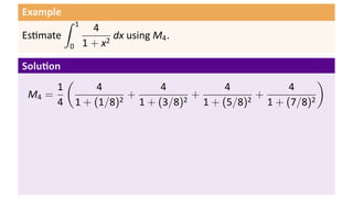 Example
          ∫   1
                    4
Es mate                  dx using M4 .
          0       1 + x2

Solu on
          (                                                       )
      1            4            4            4            4
 M4 =                  2
                         +          2
                                      +          2
                                                   +
      4       1 + (1/8)    1 + (3/8)    1 + (5/8)    1 + (7/8)2
 
