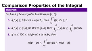 Comparison Properties of the Integral
 Theorem
 Let f and g be integrable func ons on [a, b].
                                            ∫ b
   6. If f(x) ≥ 0 for all x in [a, b], then     f(x) dx ≥ 0
                                             a
                                               ∫ b           ∫   b
   7. If f(x) ≥ g(x) for all x in [a, b], then     f(x) dx ≥         g(x) dx
                                              a              a

  8. If m ≤ f(x) ≤ M for all x in [a, b], then
                                 ∫ b
                  m(b − a) ≤          f(x) dx ≤ M(b − a)
                                     a
 
