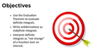 Objectives
   Use the Evalua on
   Theorem to evaluate
   deﬁnite integrals.
   Write an deriva ves as
   indeﬁnite integrals.
   Interpret deﬁnite
   integrals as “net change”
   of a func on over an
   interval.
 