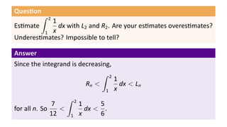 Ques on
        ∫   2
          1
Es mate     dx with L2 and R2 . Are your es mates overes mates?
        1 x
Underes mates? Impossible to tell?

Answer
Since the integrand is decreasing,
                               ∫ 2
                                   1
                         Rn <        dx < Ln
                                1 x
                   ∫ 2
               7       1      5
for all n. So    <       dx < .
              12    1 x       6
 