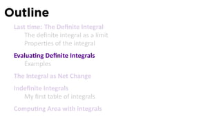 Outline
 Last me: The Deﬁnite Integral
     The deﬁnite integral as a limit
     Proper es of the integral
 Evalua ng Deﬁnite Integrals
    Examples
 The Integral as Net Change
 Indeﬁnite Integrals
    My ﬁrst table of integrals
 Compu ng Area with integrals
 