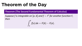 Theorem of the Day
 Theorem (The Second Fundamental Theorem of Calculus)
 Suppose f is integrable on [a, b] and f = F′ for another func on F,
 then                  ∫    b
                                f(x) dx = F(b) − F(a).
                        a
 