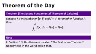 Theorem of the Day
 Theorem (The Second Fundamental Theorem of Calculus)
 Suppose f is integrable on [a, b] and f = F′ for another func on F,
 then                  ∫    b
                                f(x) dx = F(b) − F(a).
                        a


 Note
 In Sec on 5.3, this theorem is called “The Evalua on Theorem”.
 Nobody else in the world calls it that.
 