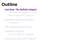 Outline
 Last me: The Deﬁnite Integral
     The deﬁnite integral as a limit
     Proper es of the integral
 Evalua ng Deﬁnite Integrals
    Examples
 The Integral as Net Change
 Indeﬁnite Integrals
    My ﬁrst table of integrals
 Compu ng Area with integrals
 