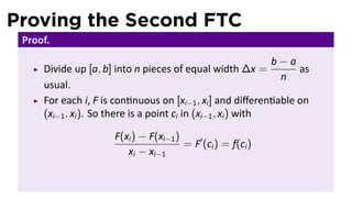 Proving the Second FTC
 Proof.
                                                               b−a
     Divide up [a, b] into n pieces of equal width ∆x =            as
                                                                n
     usual.
     For each i, F is con nuous on [xi−1 , xi ] and diﬀeren able on
     (xi−1 , xi ). So there is a point ci in (xi−1 , xi ) with

                      F(xi ) − F(xi−1 )
                                        = F′ (ci ) = f(ci )
                         xi − xi−1
 
