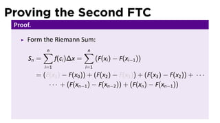 Proving the Second FTC
 Proof.

     Form the Riemann Sum:
             ∑
             n                  ∑
                                n
      Sn =         f(ci )∆x =         (F(xi ) − F(xi−1 ))
             i=1                i=1
          = (F(x1 ) − F(x0 )) + (F(x2 ) − F(x1 )) + (F(x3 ) − F(x2 )) + · · ·
              · · · + (F(xn−1 ) − F(xn−2 )) + (F(xn ) − F(xn−1 ))
 