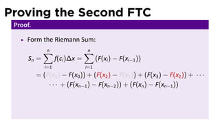 Proving the Second FTC
 Proof.

     Form the Riemann Sum:
             ∑
             n                  ∑
                                n
      Sn =         f(ci )∆x =         (F(xi ) − F(xi−1 ))
             i=1                i=1
          = (F(x1 ) − F(x0 )) + (F(x2 ) − F(x1 )) + (F(x3 ) − F(x2 )) + · · ·
              · · · + (F(xn−1 ) − F(xn−2 )) + (F(xn ) − F(xn−1 ))
 
