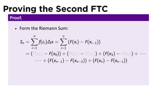 Proving the Second FTC
 Proof.

     Form the Riemann Sum:
             ∑
             n                  ∑
                                n
      Sn =         f(ci )∆x =         (F(xi ) − F(xi−1 ))
             i=1                i=1
          = (F(x1 ) − F(x0 )) + (F(x2 ) − F(x1 )) + (F(x3 ) − F(x2 )) + · · ·
              · · · + (F(xn−1 ) − F(xn−2 )) + (F(xn ) − F(xn−1 ))
 