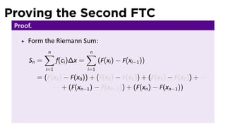 Proving the Second FTC
 Proof.

     Form the Riemann Sum:
             ∑
             n                  ∑
                                n
      Sn =         f(ci )∆x =         (F(xi ) − F(xi−1 ))
             i=1                i=1
          = (F(x1 ) − F(x0 )) + (F(x2 ) − F(x1 )) + (F(x3 ) − F(x2 )) + · · ·
              · · · + (F(xn−1 ) − F(xn−2 )) + (F(xn ) − F(xn−1 ))
 