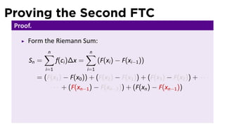 Proving the Second FTC
 Proof.

     Form the Riemann Sum:
             ∑
             n                  ∑
                                n
      Sn =         f(ci )∆x =         (F(xi ) − F(xi−1 ))
             i=1                i=1
          = (F(x1 ) − F(x0 )) + (F(x2 ) − F(x1 )) + (F(x3 ) − F(x2 )) + · · ·
              · · · + (F(xn−1 ) − F(xn−2 )) + (F(xn ) − F(xn−1 ))
 
