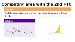 Computing area with the 2nd FTC
 Example
 Find the area between y = x3 and the x-axis, between x = 0 and
 x = 1.

 Solu on

        ∫    1               1
                 3      x4           1
   A=            x dx =          =
         0              4    0       4         .
 