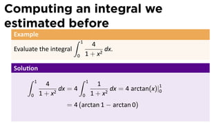 Computing an integral we
estimated before
 Example
                          ∫    1
                                     4
 Evaluate the integral                    dx.
                           0       1 + x2

 Solu on
     ∫     1                   ∫   1
                 4                       1
                      dx = 4                  dx = 4 arctan(x)|1
                                                               0
       0       1 + x2          0       1 + x2
                        = 4 (arctan 1 − arctan 0)
 