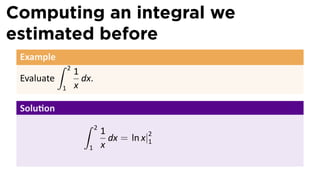 Computing an integral we
estimated before
 Example
            ∫   2
                    1
 Evaluate             dx.
            1       x

 Solu on
                      ∫     2
                                1
                                  dx = ln x|2
                                            1
                       1        x
 