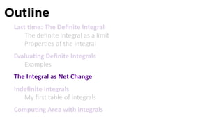 Outline
 Last me: The Deﬁnite Integral
     The deﬁnite integral as a limit
     Proper es of the integral
 Evalua ng Deﬁnite Integrals
    Examples
 The Integral as Net Change
 Indeﬁnite Integrals
    My ﬁrst table of integrals
 Compu ng Area with integrals
 