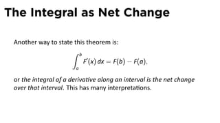 The Integral as Net Change

 Another way to state this theorem is:
                     ∫ b
                         F′ (x) dx = F(b) − F(a),
                       a

 or the integral of a deriva ve along an interval is the net change
 over that interval. This has many interpreta ons.
 