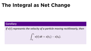 The Integral as Net Change


 Corollary
 If v(t) represents the velocity of a par cle moving rec linearly, then
                       ∫ t1
                            v(t) dt = s(t1 ) − s(t0 ).
                        t0
 