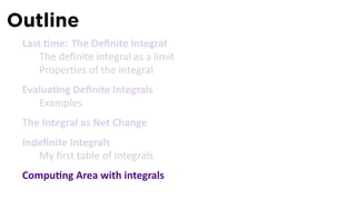 Outline
 Last me: The Deﬁnite Integral
     The deﬁnite integral as a limit
     Proper es of the integral
 Evalua ng Deﬁnite Integrals
    Examples
 The Integral as Net Change
 Indeﬁnite Integrals
    My ﬁrst table of integrals
 Compu ng Area with integrals
 