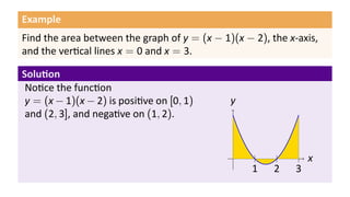 Example
Find the area between the graph of y = (x − 1)(x − 2), the x-axis,
and the ver cal lines x = 0 and x = 3.

Solu on
 No ce the func on
 y = (x − 1)(x − 2) is posi ve on [0, 1)      y
 and (2, 3], and nega ve on (1, 2).


                                               .                 x
                                                   1    2    3
 